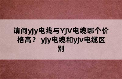 请问yjy电线与YJV电缆哪个价格高？ yjy电缆和yjv电缆区别